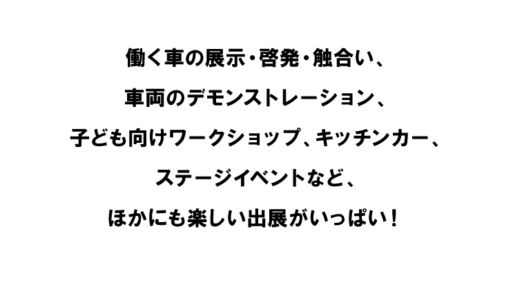 働く車の展示・啓発・触合い、車両のデモンストレーション、子ども向けワークショップ、キッチンカー、フリーマーケット、ステージイベントなど、ほかにも楽しい出展がいっぱい！